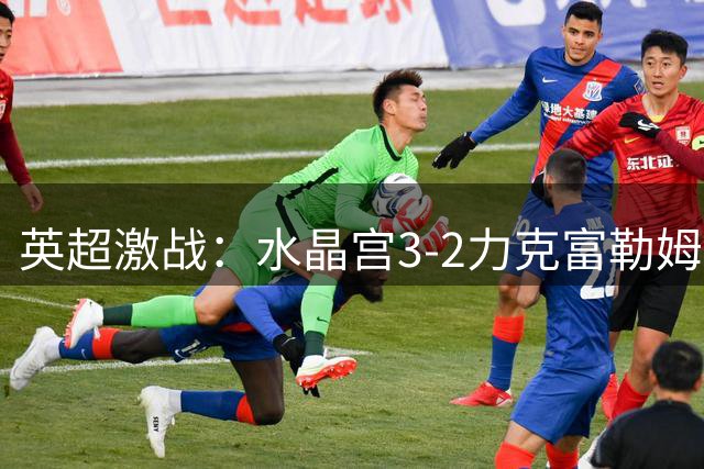 英超激战：水晶宫3-2力克富勒姆，米切尔梅开二度建功