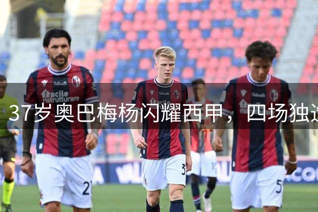 37岁奥巴梅杨闪耀西甲，四场独造6球助升班马崛起